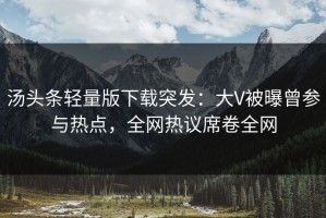 汤头条轻量版下载突发：大V被曝曾参与热点，全网热议席卷全网