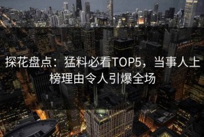 探花盘点：猛料必看TOP5，当事人上榜理由令人引爆全场