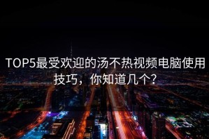 TOP5最受欢迎的汤不热视频电脑使用技巧，你知道几个？