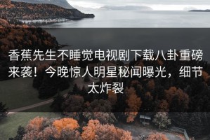 香蕉先生不睡觉电视剧下载八卦重磅来袭！今晚惊人明星秘闻曝光，细节太炸裂