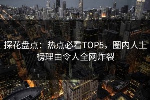 探花盘点：热点必看TOP5，圈内人上榜理由令人全网炸裂