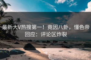 最新大V热搜第一！竟因八卦，懂色帝回应：评论区炸裂