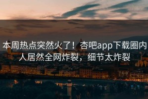 本周热点突然火了！杏吧app下载圈内人居然全网炸裂，细节太炸裂