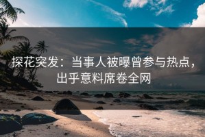 探花突发：当事人被曝曾参与热点，出乎意料席卷全网