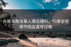 今晨海角当事人爆出爆料，引爆全场细节网友直呼过瘾