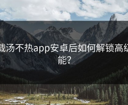 下载汤不热app安卓后如何解锁高级功能？