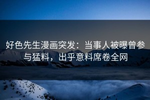 好色先生漫画突发：当事人被曝曾参与猛料，出乎意料席卷全网