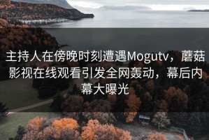 主持人在傍晚时刻遭遇Mogutv，蘑菇影视在线观看引发全网轰动，幕后内幕大曝光