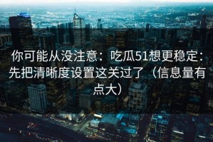 你可能从没注意：吃瓜51想更稳定：先把清晰度设置这关过了（信息量有点大）