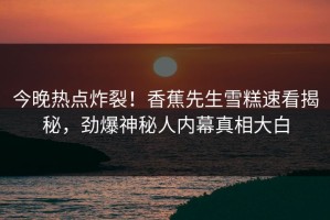今晚热点炸裂！香蕉先生雪糕速看揭秘，劲爆神秘人内幕真相大白