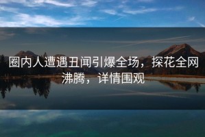 圈内人遭遇丑闻引爆全场，探花全网沸腾，详情围观