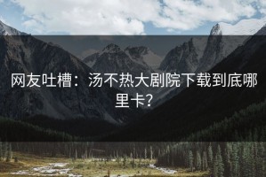 网友吐槽：汤不热大剧院下载到底哪里卡？
