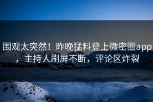 围观太突然！昨晚猛料登上微密圈app，主持人刷屏不断，评论区炸裂