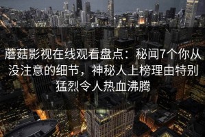 蘑菇影视在线观看盘点：秘闻7个你从没注意的细节，神秘人上榜理由特别猛烈令人热血沸腾