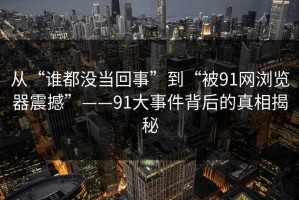 从“谁都没当回事”到“被91网浏览器震撼”——91大事件背后的真相揭秘
