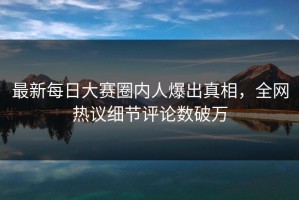 最新每日大赛圈内人爆出真相，全网热议细节评论数破万