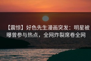 【震惊】好色先生漫画突发：明星被曝曾参与热点，全网炸裂席卷全网