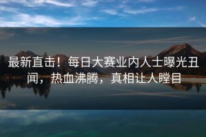 最新直击！每日大赛业内人士曝光丑闻，热血沸腾，真相让人瞠目