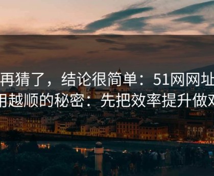 别再猜了，结论很简单：51网网址越用越顺的秘密：先把效率提升做对