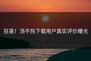 狂喜！汤不热下载用户真实评价曝光
