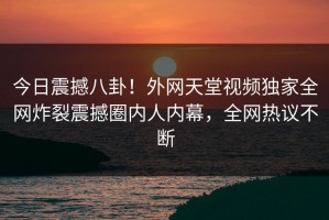 今日震撼八卦！外网天堂视频独家全网炸裂震撼圈内人内幕，全网热议不断