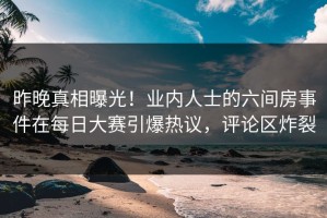 昨晚真相曝光！业内人士的六间房事件在每日大赛引爆热议，评论区炸裂
