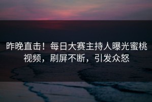 昨晚直击！每日大赛主持人曝光蜜桃视频，刷屏不断，引发众怒