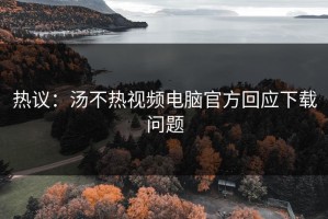 热议：汤不热视频电脑官方回应下载问题