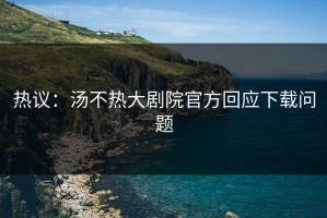 热议：汤不热大剧院官方回应下载问题
