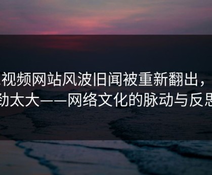 51视频网站风波旧闻被重新翻出，后劲太大——网络文化的脉动与反思