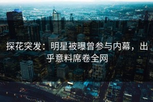 探花突发：明星被曝曾参与内幕，出乎意料席卷全网