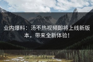 业内爆料：汤不热视频即将上线新版本，带来全新体验！