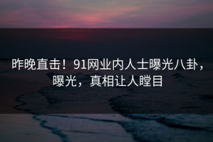昨晚直击！91网业内人士曝光八卦，曝光，真相让人瞠目