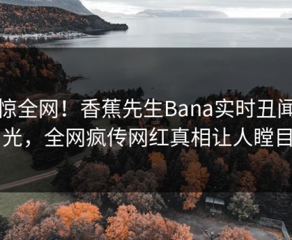 震惊全网！香蕉先生Bana实时丑闻曝光，全网疯传网红真相让人瞠目