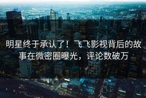 明星终于承认了！飞飞影视背后的故事在微密圈曝光，评论数破万