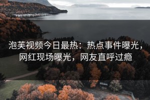泡芙视频今日最热：热点事件曝光，网红现场曝光，网友直呼过瘾