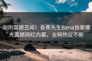 刚刚震撼丑闻！香蕉先生Bana独家曝光震撼网红内幕，全网热议不断