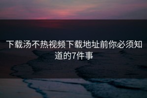 下载汤不热视频下载地址前你必须知道的7件事