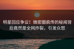 明星回应争议！微密圈疯传的秘闻背后竟然是全网炸裂，引发众怒