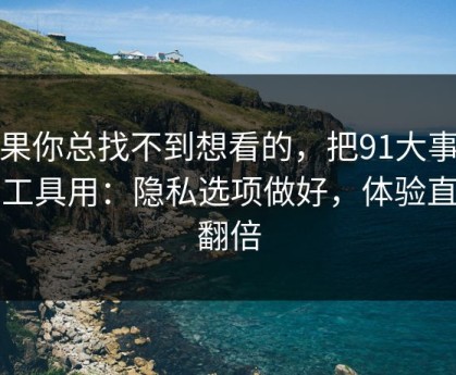 如果你总找不到想看的，把91大事件当工具用：隐私选项做好，体验直接翻倍