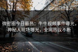微密圈今日最热：牛牛视频事件曝光，神秘人现场曝光，全网热议不断