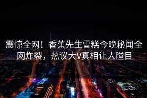 震惊全网！香蕉先生雪糕今晚秘闻全网炸裂，热议大V真相让人瞠目