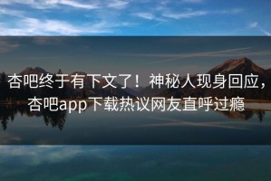 杏吧终于有下文了！神秘人现身回应，杏吧app下载热议网友直呼过瘾