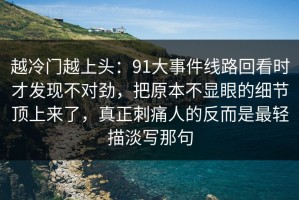 越冷门越上头：91大事件线路回看时才发现不对劲，把原本不显眼的细节顶上来了，真正刺痛人的反而是最轻描淡写那句