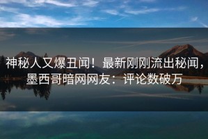神秘人又爆丑闻！最新刚刚流出秘闻，墨西哥暗网网友：评论数破万