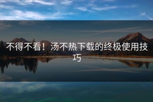 不得不看！汤不热下载的终极使用技巧