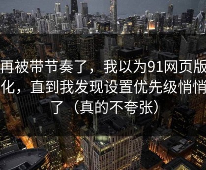 别再被带节奏了，我以为91网页版没变化，直到我发现设置优先级悄悄变了（真的不夸张）