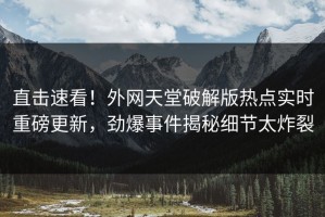 直击速看！外网天堂破解版热点实时重磅更新，劲爆事件揭秘细节太炸裂