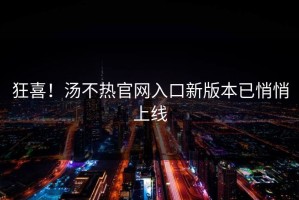 狂喜！汤不热官网入口新版本已悄悄上线