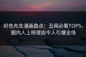 好色先生漫画盘点：丑闻必看TOP5，圈内人上榜理由令人引爆全场